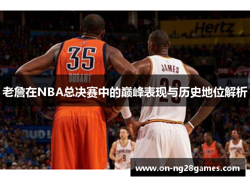 老詹在NBA总决赛中的巅峰表现与历史地位解析