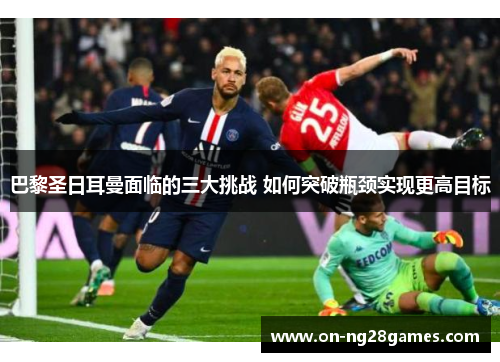巴黎圣日耳曼面临的三大挑战 如何突破瓶颈实现更高目标