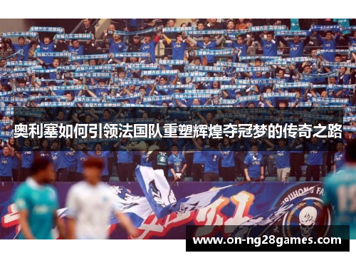 奥利塞如何引领法国队重塑辉煌夺冠梦的传奇之路