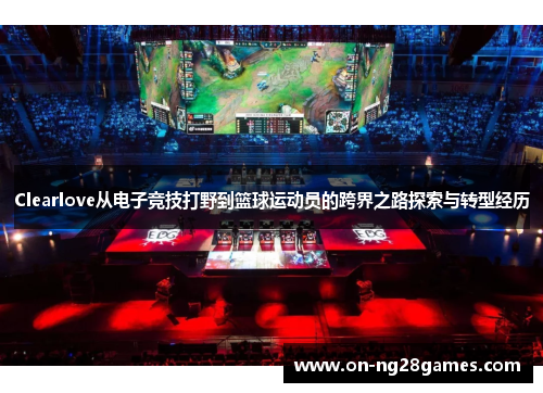 Clearlove从电子竞技打野到篮球运动员的跨界之路探索与转型经历