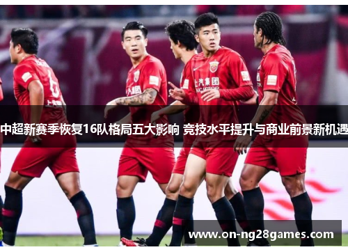 中超新赛季恢复16队格局五大影响 竞技水平提升与商业前景新机遇