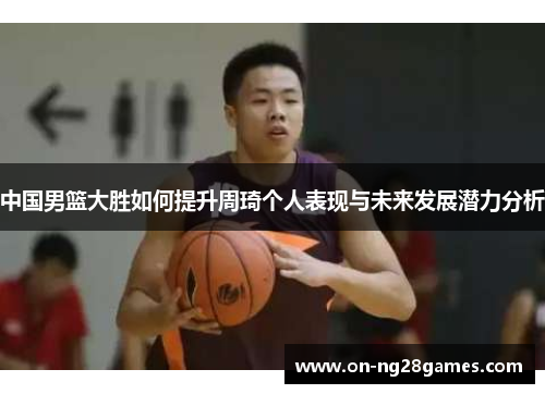 中国男篮大胜如何提升周琦个人表现与未来发展潜力分析