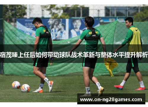 宿茂臻上任后如何带动球队战术革新与整体水平提升解析