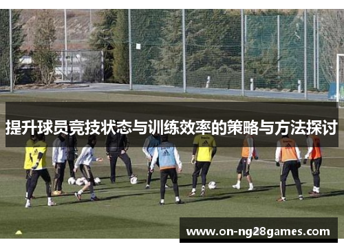 提升球员竞技状态与训练效率的策略与方法探讨