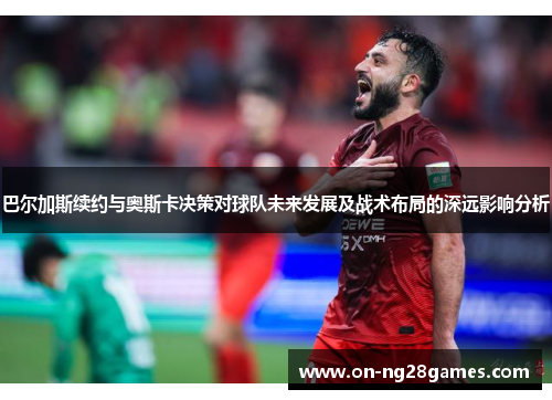 巴尔加斯续约与奥斯卡决策对球队未来发展及战术布局的深远影响分析