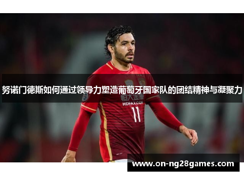 努诺门德斯如何通过领导力塑造葡萄牙国家队的团结精神与凝聚力