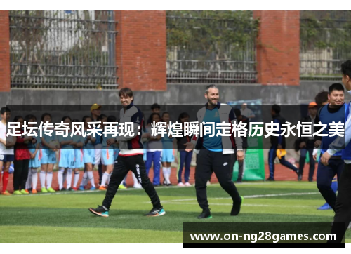 足坛传奇风采再现：辉煌瞬间定格历史永恒之美