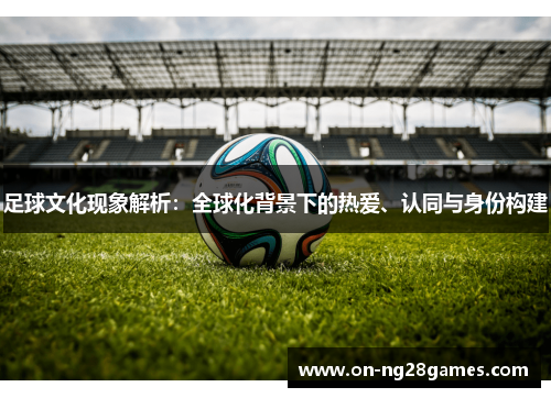 足球文化现象解析:全球化背景下的热爱、认同与身份构建 足球文化现象解析:全球化背景下的热爱、认同与身份构建