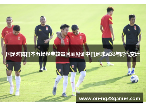 国足对阵日本五场经典较量回顾见证中日足球恩怨与时代变迁
