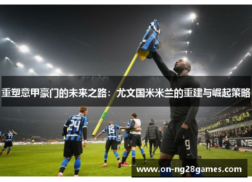 重塑意甲豪门的未来之路：尤文国米米兰的重建与崛起策略