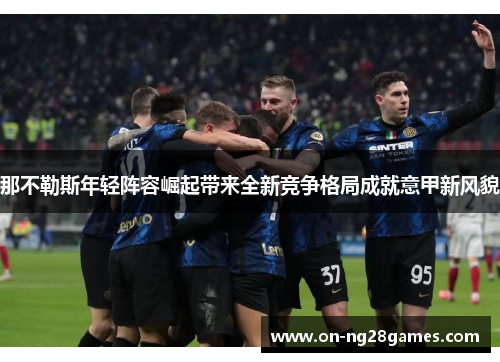 那不勒斯年轻阵容崛起带来全新竞争格局成就意甲新风貌