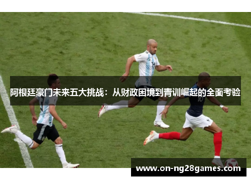阿根廷豪门未来五大挑战:从财政困境到青训崛起的全面考验 阿根廷豪门未来五大挑战:从财政困境到青训崛起的全面考验