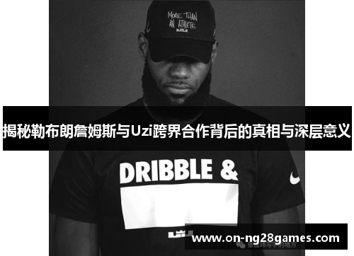 揭秘勒布朗詹姆斯与Uzi跨界合作背后的真相与深层意义