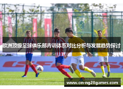 欧洲顶级足球俱乐部青训体系对比分析与发展趋势探讨