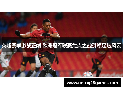英超赛季激战正酣 欧洲冠军联赛焦点之战引领足坛风云