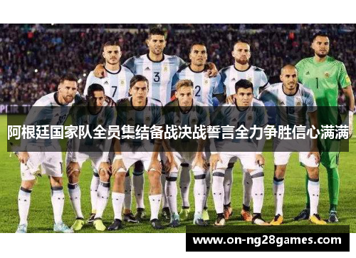 阿根廷国家队全员集结备战决战誓言全力争胜信心满满